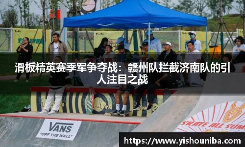 滑板精英赛季军争夺战：赣州队拦截济南队的引人注目之战