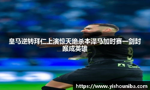 皇马逆转拜仁上演惊天绝杀本泽马加时赛一剑封喉成英雄